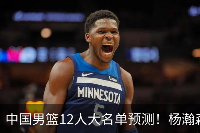 中国男篮12人大名单预测！杨瀚森领衔，王俊杰压阵，曾凡博恐遭淘汰，庞老六奇兵！